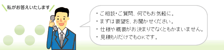 ご相談・ご質問、何でもお気軽に。まずは要望をお聞かせ下さい。仕様や概要がお決まりでなくとも構いません。見積もりだけでもOKです。